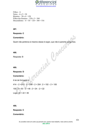 www.odiferencialconcursos.com.br
426
Eu acredito muito em sorte e já percebi que, quanto mais trabalho, mais sorte eu tenho.
Ano 2013
Filhos – 6
Netos – 6 x 5 = 30
Bisnetos – 30 x 4 = 120
Filhos dos bisnetos – 120 x 3 = 360
Descendentes – 6 + 30 + 120 + 360 = 516
487.
Resposta: C
Comentário:
Quem não pertence à mesma classe é sogro, que não é parente sanguíneo.
488.
Resposta: B
489.
Resposta: D
Comentário:
A lei de formação é:
414 – 2 = 412 : 2 = 206 – 2 = 204 : 2 = 102 – 2 = 100
100 : 2 = 50 – 2 = 48 : 2 = 24 – 2 = 22
Logo: 24 + 22 = 46
490.
Resposta: C
Comentário:
 