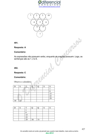 www.odiferencialconcursos.com.br
427
Eu acredito muito em sorte e já percebi que, quanto mais trabalho, mais sorte eu tenho.
Ano 2013
7 2 3 10
4 5 6
8 9
1
491.
Resposta: A
Comentário:
As expressões não possuem verbo, enquanto as orações possuem. Logo, as
sentenças são as 1, 2 e 6.
492.
Resposta: C
Comentário:
Observe o calendário:
D S T Q Q S S
1
8
15
22
29
30 31
D S T Q Q S S
1
8
15
22
29 30 31
 
