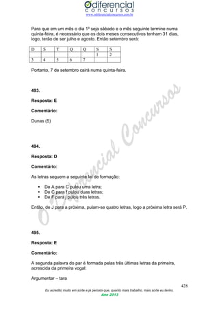 www.odiferencialconcursos.com.br
428
Eu acredito muito em sorte e já percebi que, quanto mais trabalho, mais sorte eu tenho.
Ano 2013
Para que em um mês o dia 1º seja sábado e o mês seguinte termine numa
quinta-feira, é necessário que os dois meses consecutivos tenham 31 dias,
logo, terão de ser julho e agosto. Então setembro será:
D S T Q Q S S
1 2
3 4 5 6 7
Portanto, 7 de setembro cairá numa quinta-feira.
493.
Resposta: E
Comentário:
Dunas (5)
494.
Resposta: D
Comentário:
As letras seguem a seguinte lei de formação:
 De A para C pulou uma letra;
 De C para f pulou duas letras;
 De F para j pulou três letras.
Então, de J para a próxima, pulam-se quatro letras, logo a próxima letra será P.
495.
Resposta: E
Comentário:
A segunda palavra do par é formada pelas três últimas letras da primeira,
acrescida da primeira vogal:
Argumentar – tara
 
