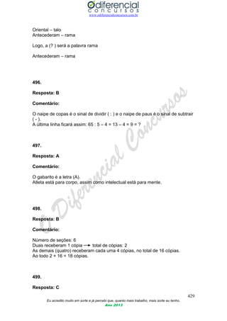 www.odiferencialconcursos.com.br
429
Eu acredito muito em sorte e já percebi que, quanto mais trabalho, mais sorte eu tenho.
Ano 2013
Oriental – talo
Antecederam – rama
Logo, a (? ) será a palavra rama
Antecederam – rama
496.
Resposta: B
Comentário:
O naipe de copas é o sinal de dividir ( : ) e o naipe de paus é o sinal de subtrair
( - ).
A última linha ficará assim: 65 : 5 – 4 = 13 – 4 = 9 = ?
497.
Resposta: A
Comentário:
O gabarito é a letra (A).
Atleta está para corpo, assim como intelectual está para mente.
498.
Resposta: B
Comentário:
Número de seções: 6
Duas receberam 1 cópia total de cópias: 2
As demais (quatro) receberam cada uma 4 cópias, no total de 16 cópias.
Ao todo 2 + 16 = 18 cópias.
499.
Resposta: C
 
