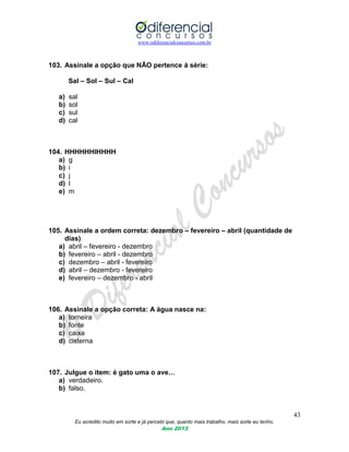 www.odiferencialconcursos.com.br
43
Eu acredito muito em sorte e já percebi que, quanto mais trabalho, mais sorte eu tenho.
Ano 2013
103. Assinale a opção que NÃO pertence á série:
Sal – Sol – Sul – Cal
a) sal
b) sol
c) sul
d) cal
104. HHHHHHIHHHH
a) g
b) i
c) j
d) l
e) m
105. Assinale a ordem correta: dezembro – fevereiro – abril (quantidade de
dias)
a) abril – fevereiro - dezembro
b) fevereiro – abril - dezembro
c) dezembro – abril - fevereiro
d) abril – dezembro - fevereiro
e) fevereiro – dezembro - abril
106. Assinale a opção correta: A água nasce na:
a) torneira
b) fonte
c) caixa
d) cisterna
107. Julgue o item: é gato uma o ave…
a) verdadeiro.
b) falso.
 