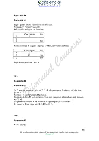 www.odiferencialconcursos.com.br
431
Eu acredito muito em sorte e já percebi que, quanto mais trabalho, mais sorte eu tenho.
Ano 2013
Resposta: D
Comentário:
Faça o quadro abaixo e coloque as informações.
Coloque 280 Km em Clodoaldo.
Coloque cinco viagens em Amarildo.
Nº de viagens Km
A 5
B
C 280
Como quem fez 10 viagens percorreu 150 Km, sobrou para o Bento:
Nº de viagens Km
A 5
B 10 150
C 280
Logo, Bento percorreu 150 Km.
503.
Resposta: B
Comentário:
Se Q pertence ao grupo, então, A, E, N e R não pertencem. O não tem rejeição, logo,
pertence.
Como N e R não pertencem, D pertence.
Como A está fora, M pode pertencer. Com isso, o grupo de três mulheres está formado:
Q, O e M.
No grupo dos homens, A e E estão fora e D já faz parte; Só faltam B e C.
Os membros desse grupo são: B, C, D, M, O, Q.
504.
Resposta: E
Comentário:
 