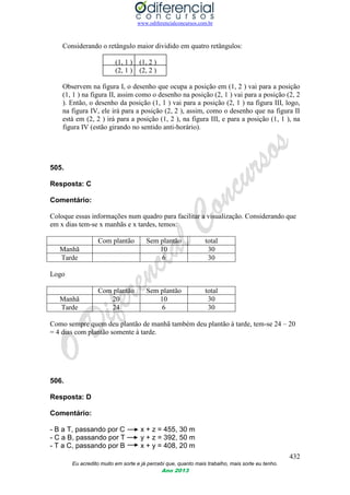 www.odiferencialconcursos.com.br
432
Eu acredito muito em sorte e já percebi que, quanto mais trabalho, mais sorte eu tenho.
Ano 2013
Considerando o retângulo maior dividido em quatro retângulos:
(1, 1 ) (1, 2 )
(2, 1 ) (2, 2 )
Observem na figura I, o desenho que ocupa a posição em (1, 2 ) vai para a posição
(1, 1 ) na figura II, assim como o desenho na posição (2, 1 ) vai para a posição (2, 2
). Então, o desenho da posição (1, 1 ) vai para a posição (2, 1 ) na figura III, logo,
na figura IV, ele irá para a posição (2, 2 ), assim, como o desenho que na figura II
está em (2, 2 ) irá para a posição (1, 2 ), na figura III, e para a posição (1, 1 ), na
figura IV (estão girando no sentido anti-horário).
505.
Resposta: C
Comentário:
Coloque essas informações num quadro para facilitar a visualização. Considerando que
em x dias tem-se x manhãs e x tardes, temos:
Com plantão Sem plantão total
Manhã 10 30
Tarde 6 30
Logo
Com plantão Sem plantão total
Manhã 20 10 30
Tarde 24 6 30
Como sempre quem deu plantão de manhã também deu plantão à tarde, tem-se 24 – 20
= 4 dias com plantão somente à tarde.
506.
Resposta: D
Comentário:
- B a T, passando por C x + z = 455, 30 m
- C a B, passando por T y + z = 392, 50 m
- T a C, passando por B x + y = 408, 20 m
 