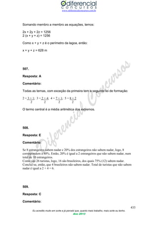 www.odiferencialconcursos.com.br
433
Eu acredito muito em sorte e já percebi que, quanto mais trabalho, mais sorte eu tenho.
Ano 2013
Somando membro a membro as equações, temos:
2x + 2y + 2z = 1256
2 (x + y + z) = 1256
Como x + y + z é o perímetro da lagoa, então:
x + y + z = 628 m
507.
Resposta: A
Comentário:
Todas as ternas, com exceção da primeira tem a seguinte lei de formação:
2 = 3 + 1; 3 = 2 + 4; 4 = 7 + 1; 5 = 8 + 2
2 2 2 2
O termo central é a média aritmética dos extremos.
508.
Resposta: E
Comentário:
Se 8 estrangeiros sabem nadar e 20% dos estrangeiros não sabem nadar, logo, 8
correspondem a 80%. Então, 20% é igual a 2 estrangeiros que não sabem nadar, num
total de 10 estrangeiros.
Como são 26 turistas, logo, 16 são brasileiros, dos quais 75% (12) sabem nadar.
Conclui-se, então, que 4 brasileiros não sabem nadar. Total de turistas que não sabem
nadar é igual a 2 + 4 = 6.
509.
Resposta: C
Comentário:
 