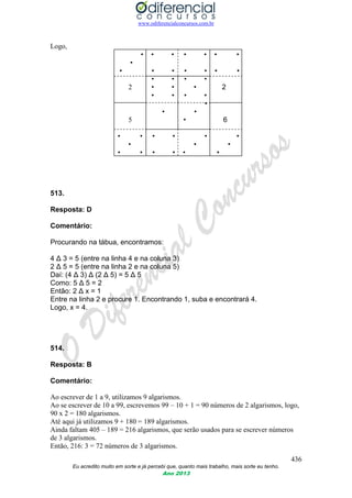 www.odiferencialconcursos.com.br
436
Eu acredito muito em sorte e já percebi que, quanto mais trabalho, mais sorte eu tenho.
Ano 2013
Logo,
• • • • • • •
•
• • • • • • •
• • • •
2 • • • 2
• • • •
•
• •
5 • 6
• • • • • •
• • •
• • • • • •
513.
Resposta: D
Comentário:
Procurando na tábua, encontramos:
4 Δ 3 = 5 (entre na linha 4 e na coluna 3)
2 Δ 5 = 5 (entre na linha 2 e na coluna 5)
Daí: (4 Δ 3) Δ (2 Δ 5) = 5 Δ 5
Como: 5 Δ 5 = 2
Então: 2 Δ x = 1
Entre na linha 2 e procure 1. Encontrando 1, suba e encontrará 4.
Logo, x = 4.
514.
Resposta: B
Comentário:
Ao escrever de 1 a 9, utilizamos 9 algarismos.
Ao se escrever de 10 a 99, escrevemos 99 – 10 + 1 = 90 números de 2 algarismos, logo,
90 x 2 = 180 algarismos.
Até aqui já utilizamos 9 + 180 = 189 algarismos.
Ainda faltam 405 – 189 = 216 algarismos, que serão usados para se escrever números
de 3 algarismos.
Então, 216: 3 = 72 números de 3 algarismos.
 