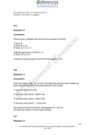 www.odiferencialconcursos.com.br
437
Eu acredito muito em sorte e já percebi que, quanto mais trabalho, mais sorte eu tenho.
Ano 2013
Se o primeiro é 100, o 72o
número será 171.
Portanto, o livro tem 171 páginas.
515.
Resposta: E
Comentário:
Observe que o alfabeto está sendo escrito pulando uma linha:
1ª linha: A.
3ª linha: B, C, D.
5ª linha: E, F, G, H, I.
Voltando agora para a 2ª linha: J, L.
4ª linha: M, N, O, P.
A letra que deveria ocupar o ponto de interrogação é a O.
516.
Resposta: C
Comentário:
Cada carro leva, então, 16 minutos e 30 segundos para percorrer metade da
pista, logo, levarão 33 minutos para percorrer toda a pista.
1º encontro aos 16 min 30s
2º encontro mais 33min = 49min 30s
3º encontro mais 33min = 82min 30s
4º encontro mais 33min = 115min 30s
Se somarmos mais 33 minutos, ultrapassará 2h = 120 min
Os carros se cruzam 4 vezes nesse período.
517.
Resposta: B
 