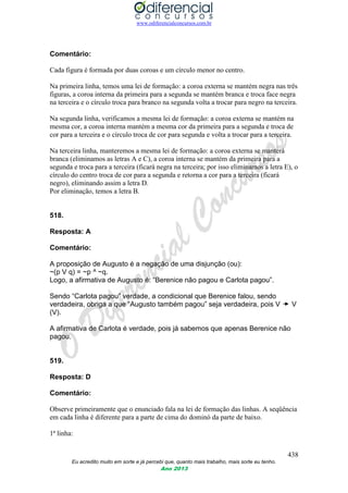 www.odiferencialconcursos.com.br
438
Eu acredito muito em sorte e já percebi que, quanto mais trabalho, mais sorte eu tenho.
Ano 2013
Comentário:
Cada figura é formada por duas coroas e um círculo menor no centro.
Na primeira linha, temos uma lei de formação: a coroa externa se mantém negra nas três
figuras, a coroa interna da primeira para a segunda se mantém branca e troca face negra
na terceira e o círculo troca para branco na segunda volta a trocar para negro na terceira.
Na segunda linha, verificamos a mesma lei de formação: a coroa externa se mantém na
mesma cor, a coroa interna mantém a mesma cor da primeira para a segunda e troca de
cor para a terceira e o círculo troca de cor para segunda e volta a trocar para a terceira.
Na terceira linha, manteremos a mesma lei de formação: a coroa externa se manterá
branca (eliminamos as letras A e C), a coroa interna se mantém da primeira para a
segunda e troca para a terceira (ficará negra na terceira; por isso eliminamos a letra E), o
círculo do centro troca de cor para a segunda e retorna a cor para a terceira (ficará
negro), eliminando assim a letra D.
Por eliminação, temos a letra B.
518.
Resposta: A
Comentário:
A proposição de Augusto é a negação de uma disjunção (ou):
~(p V q) = ~p ^ ~q.
Logo, a afirmativa de Augusto é: “Berenice não pagou e Carlota pagou”.
Sendo “Carlota pagou” verdade, a condicional que Berenice falou, sendo
verdadeira, obriga a que “Augusto também pagou” seja verdadeira, pois V V
(V).
A afirmativa de Carlota é verdade, pois já sabemos que apenas Berenice não
pagou.
519.
Resposta: D
Comentário:
Observe primeiramente que o enunciado fala na lei de formação das linhas. A seqüência
em cada linha é diferente para a parte de cima do dominó da parte de baixo.
1ª linha:
 