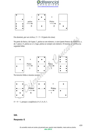 www.odiferencialconcursos.com.br
439
Eu acredito muito em sorte e já percebi que, quanto mais trabalho, mais sorte eu tenho.
Ano 2013
● ● ●
+ ● =
● ● ●
pulou Pulou
● ● ●
● ● 0 ● 2 ●
● ● ●
Em dominó, por ser cíclico, 2 + 5 = 0 (parte de cima)
Na parte de baixo, de 6 para 1, pulou-se um número, o zero (parte branca do dominó), e,
do 1 para o 3, pulou-se o 2, logo, pulou-se sempre um número. O mesmo se verifica na
segunda linha:
● ● ● ●
● + ● = ● ●
● ● ● ●
Pulou Pulou
● ● ● ● ●
3 5 ● ●
● ● ● ● ●
Na terceira linha o mesmo ocorre:
● ● + ● ● = ●
● ● Pulou ● ● Pulou
● ● ●
● 6 1
● ● ●
4 + 4 = 1, porque a seqüência é 4, 5, 6, 0, 1.
520.
Resposta: E
 