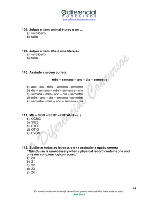www.odiferencialconcursos.com.br
44
Eu acredito muito em sorte e já percebi que, quanto mais trabalho, mais sorte eu tenho.
Ano 2013
108. Julgue o item: animal é urso o um ...
a) verdadeiro
b) falso
109. Julgue o item: ilha é uma Marajó...
a) verdadeiro
b) falso
110. Assinale a ordem correta:
mês – semana – ano – dia – semestre
a) ano – dia – mês – semana - semestre
b) dia – semana – mês – semestre - ano
c) semana – mês– ano – dia – semestre
d) mês – ano – dia – semana –semestre
e) semestre - mês – ano – semana – dia
111. MU – SIOD – SERT – ORTAUQ – ( )
a) OCNIC
b) SIES
c) ETES
d) OTIO
e) EVON
112. Sublinhar todas as letras a, e e r e assinalar a opção correta:
“This clause is unnecessary when a physical record contains one and
only one complete logical record.”
a) 20
b) 21
c) 22
d) 23
e) 24
 