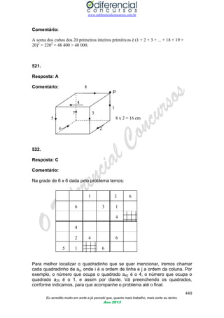 www.odiferencialconcursos.com.br
440
Eu acredito muito em sorte e já percebi que, quanto mais trabalho, mais sorte eu tenho.
Ano 2013
Comentário:
A soma dos cubos dos 20 primeiros inteiros primitivos é (1 + 2 + 3 + ... + 18 + 19 +
20)2
= 2202
= 48 400 > 40 000.
521.
Resposta: A
Comentário: 8
● P
4
1
7 3
5 8 x 2 = 16 cm
6 2
522.
Resposta: C
Comentário:
Na grade de 6 x 6 dada pelo problema temos:
1 3 6
6 3 1
4
4
2 4 6
5 1 6
Para melhor localizar o quadradinho que se quer mencionar, iremos chamar
cada quadradinho de aij, onde i é a ordem de linha e j a ordem da coluna. Por
exemplo, o número que ocupa o quadrado a42 é o 4, o número que ocupa o
quadrado a25 é o 1, e assim por diante. Vá preenchendo os quadrados,
conforme indicamos, para que acompanhe o problema até o final.
 