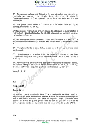 www.odiferencialconcursos.com.br
441
Eu acredito muito em sorte e já percebi que, quanto mais trabalho, mais sorte eu tenho.
Ano 2013
1º ) Na segunda coluna está faltando o 3, que só poderá ser colocado no
quadrado a32, porque na primeira linha não pode, já existe 3.
Consequentemente, o 5 na segunda coluna terá que estar em a12, por
eliminação.
2º ) Na quinta coluna faltam o 2 e o 5. O 5 só poderá ficar em a45, e,
conseqüentemente, o 2 em a65.
3º ) No segundo retângulo da primeira coluna de retângulos (o quadrado tem 6
retângulos 3 x 2) estão faltando o 3 e o 6. O 6 só poderá ser colocado em a41 e,
de imediato, o 3 em a51.
4º ) No segundo retângulo da terceira coluna está faltando o 1, o 3 e o 4. O 4
só pode ser colocado em a66 e então o 3 só poderá em a46, Sobrando a56 para
o 1.
5º ) Complementando a sexta linha, coloca-se o 3 em a63 (primeira casa
sombreada).
6º ) Complementando a quinta linha, coloca-se o 5 em a54 e, com isso,
completa-se o segundo retângulo da segunda coluna, colocando-se 1 em a44 e
2 em a43.
7º ) Aproveitando o preenchimento do segundo retângulo da segunda coluna,
no primeiro retângulo da segunda coluna cabe colocar o 4 em a14 e o 2 em a 34.
Com isso definimos o segundo quadrado sombreado, o a36, com o 5.
Logo, 3 + 5 = 8
523.
Resposta: D
Comentário:
No primeiro grupo, a primeira letra (Z) é a seqüencial de UVX. Idem no
segundo grupo, (T) é a seqüencial de QRS. E mais: as letras do primeiro grupo
são a seqüência alfabética das letras do segundo grupo. Mantendo esse
padrão, as letras do quarto grupo terão de ser as que antecedem as do
primeiro grupo, sendo que a primeira letra é a consecutiva da quarta: DABC.
524.
 