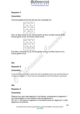www.odiferencialconcursos.com.br
442
Eu acredito muito em sorte e já percebi que, quanto mais trabalho, mais sorte eu tenho.
Ano 2013
Resposta: C
Comentário:
A terceira jogada de Eunice terá que ser na posição (3),
(1) X 0
(2) 0 (3)
X (4) 0
Pois, se Alice marcar na (2), Eunice ganha na (5) e, se Alice marcar na (5),
Eunice ganha na (2). Ou Eunice marca na (5),
(1) X 0
(2) 0 0
X (4) (5)
Pois Alice, marcando na (3), Eunice ganha na (1) e, se Alice marca na (1),
Eunice ganha na (3).
525.
Resposta: B
Comentário:
A letra B é a única em que o círculo não está no quadrado do meio de uma fila (linha ou
coluna) do perímetro e o X não está na extremidade de uma fila também no perímetro.
526.
Resposta: A
Comentário:
Observe que, para cada algarismo 3 nos fatores, corresponde um algarismo 1
(um) dos produtos e uma unidade a mais de algarismos 2.
35 x 35 = 1 225 (para um algarismo 3 nos fatores temos um algarismo 1 e dois
algarismos no produto).
 