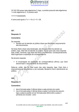 www.odiferencialconcursos.com.br
443
Eu acredito muito em sorte e já percebi que, quanto mais trabalho, mais sorte eu tenho.
Ano 2013
33 333 335 possui sete algarismos 3, logo, o produto possuirá sete algarismos
1 e oito algarismos 2. O produto será:
1111111222222225.
A soma será igual a 7 x 1 + 8 x 2 + 5 = 28.
527.
Resposta: D
Comentário:
Da resposta:
 Aquele que irá atender ao público disse que Abel fará o arquivamento
dos documentos.
Se fosse Abel a fazer esta declaração, ele diria que Abel iria atender ao
público, logo, Abel não irá atender ao público. Como quem deu essa resposta
está, então, mentindo, logo Abel não fará o arquivamento. Consequentemente,
Abel organizará a expedição de correspondência.
Na terceira resposta:
 O encarregado da expedição de correspondência afirmou que Caim
deverá fazer o arquivamento de documentos.
Sabe-se, então, que foi Abel quem deu esta resposta, logo, Caim fará o
arquivamento de documentos e, por exclusão, Benjamim fará o atendimento ao
público.
528.
Resposta: E
Comentário:
 teia é formada pelas 3 últimas letras e pela primeira de acatei.
 Iras é formada pelas 2 últimas letras e pelas 2 primeiras de assumir,
logo a palavra pedida vai ser formada pela última letra e pelas 3
primeiras de moradia - amor
 
