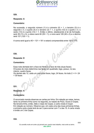 www.odiferencialconcursos.com.br
444
Eu acredito muito em sorte e já percebi que, quanto mais trabalho, mais sorte eu tenho.
Ano 2013
529.
Resposta: A
Comentário:
Na sucessão, o segundo número (1) é o primeiro (0) + 1, o terceiro (3) é o
segundo x 3, o quarto (4) é o terceiro (3) + 1, o quinto (12) é o quarto x 3, o
sexto (13) é o quinto (12) + 1. Então o último, obedecendo à lei de formação,
será 39 (13 x 3), o oitavo será 40 (39 + 1), o nono será 120 (40 x 3) e o décimo
será 121 (120 + 1).
A soma será igual a 40 + 121 = 161 e estará compreendida entre 150 e 170.
530.
Resposta: D
Comentário:
Essa roda dentada tem a face da frente e a face de trás (duas faces).
O buraco do meio determina nas faces um quadrado, logo, possui, no seu
interior, quatro faces.
Os dentes são 12, cada um com duas faces, logo, 24 faces. Ao todo 2 + 4 + 24
= 30 faces
531.
Resposta: A
Comentário:
O enunciado manda observas as cartas por linha. Em relação ao naipe, temos,
tanto na primeira linha como na segunda, os naipes de Paus, Ouros e Copas.
Na terceira linha, então, falta o naipe de Copas; a carta virada é Copar.
Em relação ao número, Observe que, em cada uma das duas primeiras linhas,
a primeira carta virada terá de ser 3 para somar com 7 e das 10. A carta virada
é então um 3 de Copas.
532.
 