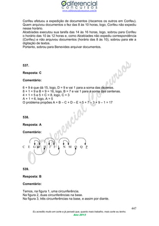 www.odiferencialconcursos.com.br
447
Eu acredito muito em sorte e já percebi que, quanto mais trabalho, mais sorte eu tenho.
Ano 2013
Corifeu efetuou a expedição de documentos (riscamos os outros em Corifeu).
Quem arquivou documentos o fez das 8 às 10 horas, logo, Corifeu não expediu
nesse horário.
Alcebíades executou sua tarefa das 14 às 16 horas, logo, sobrou para Corifeu
o horário das 10 às 12 horas e, como Alcebíades não expediu correspondência
(Corifeu) e não arquivou documentos (horário das 8 às 10), sobrou para ele a
digitação de textos.
Portanto, sobrou para Benevides arquivar documentos.
537.
Resposta: C
Comentário:
6 + 9 é que dá 15, logo, D = 9 e vai 1 para a soma das dezenas.
8 + 1 = 9 e B + 9 = 16, logo, B = 7 e vai 1 para a soma das centenas.
4 + 1 = 5 e 5 + C = 8, logo, C = 3
A + 1 = 6, logo, A = 5
O problema propões A + B – C + D – E = 5 + 7 – 3 + 9 – 1 = 17
538.
Resposta: A
Comentário:
C E G F H J I L N M O Q P
539.
Resposta: B
Comentário:
Temos, na figura 1, uma circunferência.
Na figura 2, duas circunferências na base.
Na figura 3, três circunferências na base, e assim por diante.
 