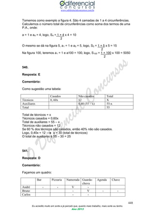 www.odiferencialconcursos.com.br
448
Eu acredito muito em sorte e já percebi que, quanto mais trabalho, mais sorte eu tenho.
Ano 2013
Tomemos como exemplo a figura 4. São 4 camadas de 1 a 4 circunferências.
Calculemos o número total de circunferências como soma dos termos de uma
P.A., onde:
a = 1 e a4 = 4, logo, S4 = 1 + 4 x 4 = 10
2
O mesmo se dá na figura 5, a1 = 1 e a5 = 5, logo, S5 = 1 + 5 x 5 = 15
2
Na figura 100, teremos a1 = 1 e a100 = 100, logo, S100 = 1 + 100 x 100 = 5050
2
540.
Resposta: E
Comentário:
Como sugestão uma tabela:
Casados Não casados Total
Técnicos 0, 60x 12 X
Auxiliares 0,40 (55 – x) 55-x
Total 55
Total de técnicos = x
Técnicos casados = 0,60x
Total de auxiliares = 55 – x
Técnicos não casados = 12
Se 60 % dos técnicos são casados, então 40% não são casados.
Logo, 0,40x = 12 x = 30 (total de técnicos)
O total de auxiliares é 55 – 30 = 25
541.
Resposta: D
Comentário:
Façamos um quadro:
Bar Pizzaria Namorada Guarda-
chuva
Agenda Chave
André - - V -
Bruno - V - -
Carlos - -
 