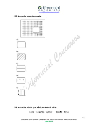 www.odiferencialconcursos.com.br
45
Eu acredito muito em sorte e já percebi que, quanto mais trabalho, mais sorte eu tenho.
Ano 2013
113. Assinale a opção correta:
a)
b)
c)
d)
e)
114. Assinale o item que NÃO pertence à série:
sexta – segunda – junho – quarta – terça
 