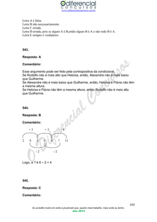 www.odiferencialconcursos.com.br
450
Eu acredito muito em sorte e já percebi que, quanto mais trabalho, mais sorte eu tenho.
Ano 2013
Letra A é falsa.
Letra B não necessariamente.
Letra C errada.
Letra D errada, pois se algum A é B,então algum B é A e não todo B é A.
Letra E sempre é verdadeiro.
543.
Resposta: A
Comentário:
Esse argumento pode ser feito pela contrapositiva da condicional.
Se Rodolfo não é mais alto que Heloísa, então, Alexandre não é mais baixo
que Guilherme.
Se Alexandre não é mais baixo que Guilherme, então, Heloísa e Flávia não têm
a mesma altura.
Se Heloísa e Flávia não têm a mesma altura, então Rodolfo não é mais alto
que Guilherme.
544.
Resposta: B
Comentário:
+ 3 + 3 + 3
2 8 5 6 8 ? 11
- 2 - 2
Logo, a ? é 6 – 2 = 4
545.
Resposta: C
Comentário:
 