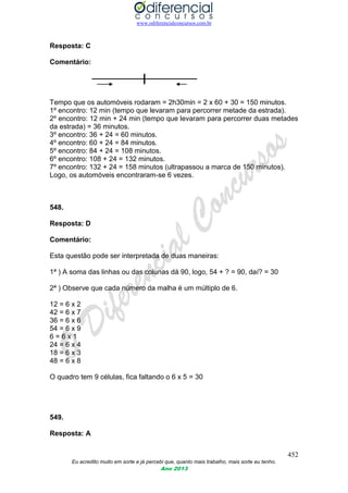 www.odiferencialconcursos.com.br
452
Eu acredito muito em sorte e já percebi que, quanto mais trabalho, mais sorte eu tenho.
Ano 2013
Resposta: C
Comentário:
Tempo que os automóveis rodaram = 2h30min = 2 x 60 + 30 = 150 minutos.
1º encontro: 12 min (tempo que levaram para percorrer metade da estrada).
2º encontro: 12 min + 24 min (tempo que levaram para percorrer duas metades
da estrada) = 36 minutos.
3º encontro: 36 + 24 = 60 minutos.
4º encontro: 60 + 24 = 84 minutos.
5º encontro: 84 + 24 = 108 minutos.
6º encontro: 108 + 24 = 132 minutos.
7º encontro: 132 + 24 = 158 minutos (ultrapassou a marca de 150 minutos).
Logo, os automóveis encontraram-se 6 vezes.
548.
Resposta: D
Comentário:
Esta questão pode ser interpretada de duas maneiras:
1ª ) A soma das linhas ou das colunas dá 90, logo, 54 + ? = 90, daí? = 30
2ª ) Observe que cada número da malha é um múltiplo de 6.
12 = 6 x 2
42 = 6 x 7
36 = 6 x 6
54 = 6 x 9
6 = 6 x 1
24 = 6 x 4
18 = 6 x 3
48 = 6 x 8
O quadro tem 9 células, fica faltando o 6 x 5 = 30
549.
Resposta: A
 