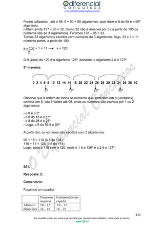 www.odiferencialconcursos.com.br
454
Eu acredito muito em sorte e já percebi que, quanto mais trabalho, mais sorte eu tenho.
Ano 2013
Foram utilizados , até o 98, 5 + 90 = 95 algarismos, quer dizer o 8 do 98 é o 95º
algarismo.
Faltam ainda 127 – 95 = 32. Como 32 não é divisível por 3 ( a partir de 100 os
números são de 3 algarismos). Faremos 128 – 95 = 33.
Temos 33 algarismos escritos com números de 3 algarismos, logo, 33 x 3 = 11
números pares, a partir de 100.
x – 100 + 1 = 11 x = 120
2
O 0 (zero) do 120 é o algarismo 128º, portanto, o algarismo 2 é o 127º.
2ª maneira:
0 2 4 6 8 10 12 14 16 18 20 22 24 26 28 30 32 34 36 38 40
5º 15º 25º 35º
Observe que a ordem de todos os números que terminam em 8 (unidades)
termina em 5. isto é válido até 98, onde os números são escritos por 1 ou 2
algarismos.
- o 8 é o 5º
- o 8 do 18 é o 15º
- o 8 do 28 é o 25º
- Logo, o 8 do 98 é o 95º
A partir daí, os números são escritos com 3 algarismos:
95 + 15 = 110 (o 8 do 108)
110 + 15 = 125 (o 8 do 118)
Logo, após o 118 vem o 120, onde o 1 é o 126º e o 2 é o 127º.
551.
Resposta: E
Comentário:
Façamos um quadro:
Processos
arquivar
Correpondências
expedir
Altamiro 10 – 12 10 – 12
Benevides 16 – 18 14 – 16
 
