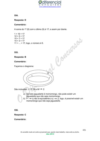 www.odiferencialconcursos.com.br
456
Eu acredito muito em sorte e já percebi que, quanto mais trabalho, mais sorte eu tenho.
Ano 2013
554.
Resposta: D
Comentário:
A soma do 1º (8) com o último (9) é 17, e assim por diante.
1 + 16 = 17
12 + 5 = 17
10 + 7 = 17
14 + 3 = 17
11 + ... = 17, logo, o número é 6.
555.
Resposta: B
Comentário:
Façamos o diagrama:
M C
x
J
São inclusões: J M e M C
a) Se todo jaguadarte é momorrengo, não pode existir um
jaguadarte que não seja momorrengo.
b) P q não é equivalente a q p, logo, é possível existir um
momorrengo que não seja jaguadarte.
556.
Resposta: C
Comentário:
 