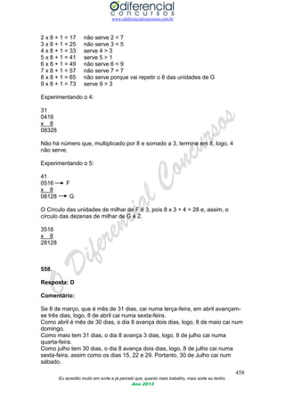 www.odiferencialconcursos.com.br
458
Eu acredito muito em sorte e já percebi que, quanto mais trabalho, mais sorte eu tenho.
Ano 2013
2 x 8 + 1 = 17 não serve 2 < 7
3 x 8 + 1 = 25 não serve 3 < 5
4 x 8 + 1 = 33 serve 4 > 3
5 x 8 + 1 = 41 serve 5 > 1
6 x 8 + 1 = 49 não serve 6 < 9
7 x 8 + 1 = 57 não serve 7 = 7
8 x 8 + 1 = 65 não serve porque vai repetir o 8 das unidades de G
9 x 8 + 1 = 73 serve 9 > 3
Experimentando o 4:
31
0416
x 8
08328
Não há número que, multiplicado por 8 e somado a 3, termine em 8, logo, 4
não serve.
Experimentando o 5:
41
0516 F
x 8
08128 G
O Círculo das unidades de milhar de F é 3, pois 8 x 3 + 4 = 28 e, assim, o
círculo das dezenas de milhar de G é 2.
3516
x 8
28128
558.
Resposta: D
Comentário:
Se 8 de março, que é mês de 31 dias, cai numa terça-feira, em abril avançam-
se três dias, logo, 8 de abril cai numa sexta-feira.
Como abril é mês de 30 dias, o dia 8 avança dois dias, logo, 8 de maio cai num
domingo.
Como maio tem 31 dias, o dia 8 avança 3 dias, logo, 8 de julho cai numa
quarta-feira.
Como julho tem 30 dias, o dia 8 avança dois dias, logo, 8 de julho cai numa
sexta-feira, assim como os dias 15, 22 e 29. Portanto, 30 de Julho cai num
sábado.
 