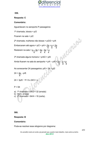 www.odiferencialconcursos.com.br
459
Eu acredito muito em sorte e já percebi que, quanto mais trabalho, mais sorte eu tenho.
Ano 2013
559.
Resposta: C
Comentário:
Aguardavam no aeroporto P passageiros
1ª chamada, idosos = p/2
Ficaram na sala = p/2
2ª chamada, mulheres não idosas = p/2/2 = p/4
Embarcaram até agora = p/2 + p/4 = 2p + p = 3p
4 4 4
Restaram na sala = p – 3p = 4p - 3p = p
4 4 4 4
3ª chamada alguns homens = p/4/2 = p/8
Ainda ficaram na sala do aeroporto = p/4 – p/8 = 2p – p = p
8 8 8
Ao acrescentar 24 passageiros: p/8 + 24 = p/2
24 = 4p - p/8
8
24 = 3p/8 8 x 24/3 = p
P = 64
a) 1ª chamada = 64/2 = 32 (errada)
b) Idem, errada.
c) 2ª chamada = 64/4 = 16 (certa).
560.
Resposta: B
Comentário:
Pode-se resolver esse silogismo por diagrama:
 