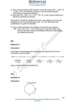 www.odiferencialconcursos.com.br
462
Eu acredito muito em sorte e já percebi que, quanto mais trabalho, mais sorte eu tenho.
Ano 2013
c) Para os EUA receberem 220 medalhas, teriam de receber: 220 – ( 105 + 73
) = 220 – 178 = 42 medalhas de bronze, o que não é possível pelas
informações do quadro de medalhas.
d) Idem para 219 – (105 + 73 ) = 219 – 178 = 41, o que é possível desde que
atenda às condições do Canadá.
Sobra para o Canadá 40 medalhas de bronze, o que obriga que a soma das
medalhas de ouro e prata sejam iguais a 80 – 40 = 40. Não existe essa
possibilidade no quadro de medalhas.
e) Para os EUA receberem 218 medalhas, é necessário que recebam:
218 – (105 + 73) = 218 – 178 = 40 de bronze, o que está correto, pois
Canadá não pode receber 40 medalhas de Bronze e Cuba recebeu
25 medalhas de bronze.
562.
Resposta: C
Comentário:
Cada etapa é caracterizada pela multiplicação dos algarismos do número
encontrado, a partir de 8464:
8464 768 336 54 20 0
8x4x6x4 7x6x8 3x36 5x4 2x0
1ª etapa 2ª etapa 3ª etapa 4ª etapa 5ª etapa
Logo, o número 8464 tem persistência 5.
563.
Resposta: B
Comentário:
28 salgadinhos
p
 