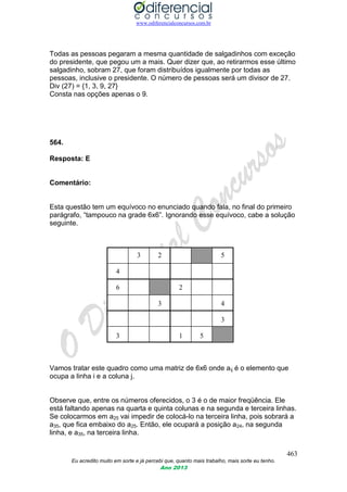 www.odiferencialconcursos.com.br
463
Eu acredito muito em sorte e já percebi que, quanto mais trabalho, mais sorte eu tenho.
Ano 2013
Todas as pessoas pegaram a mesma quantidade de salgadinhos com exceção
do presidente, que pegou um a mais. Quer dizer que, ao retirarmos esse último
salgadinho, sobram 27, que foram distribuídos igualmente por todas as
pessoas, inclusive o presidente. O número de pessoas será um divisor de 27.
Div (27) = {1, 3, 9, 27}
Consta nas opções apenas o 9.
564.
Resposta: E
Comentário:
Esta questão tem um equívoco no enunciado quando fala, no final do primeiro
parágrafo, “tampouco na grade 6x6”. Ignorando esse equívoco, cabe a solução
seguinte.
3 2 5
4
6 2
3 4
3
3 1 5
Vamos tratar este quadro como uma matriz de 6x6 onde aij é o elemento que
ocupa a linha i e a coluna j.
Observe que, entre os números oferecidos, o 3 é o de maior freqüência. Ele
está faltando apenas na quarta e quinta colunas e na segunda e terceira linhas.
Se colocarmos em a25 vai impedir de colocá-lo na terceira linha, pois sobrará a
a35, que fica embaixo do a25. Então, ele ocupará a posição a24, na segunda
linha, e a35, na terceira linha.
 