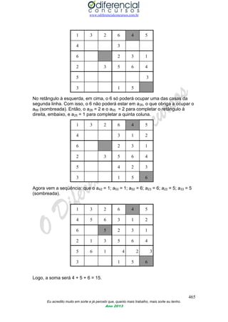 www.odiferencialconcursos.com.br
465
Eu acredito muito em sorte e já percebi que, quanto mais trabalho, mais sorte eu tenho.
Ano 2013
1 3 2 6 4 5
4 3
6 2 3 1
2 3 5 6 4
5 3
3 1 5
No retângulo à esquerda, em cima, o 6 só poderá ocupar uma das casas da
segunda linha. Com isso, o 6 não poderá estar em a26, o que obriga a ocupar o
a66 (sombreada). Então, o a26 = 2 e o a55 = 2 para completar o retângulo à
direita, embaixo, e a25 = 1 para completar a quinta coluna.
1 3 2 6 4 5
4 3 1 2
6 2 3 1
2 3 5 6 4
5 4 2 3
3 1 5 6
Agora vem a seqüência: que o a42 = 1; a53 = 1; a52 = 6; a23 = 6; a22 = 5; a33 = 5
(sombreada).
1 3 2 6 4 5
4 5 6 3 1 2
6 5 2 3 1
2 1 3 5 6 4
5 6 1 4 2 3
3 1 5 6
Logo, a soma será 4 + 5 + 6 = 15.
 
