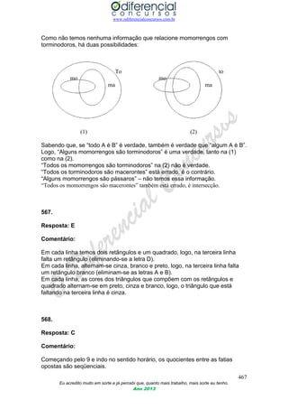 www.odiferencialconcursos.com.br
467
Eu acredito muito em sorte e já percebi que, quanto mais trabalho, mais sorte eu tenho.
Ano 2013
Como não temos nenhuma informação que relacione momorrengos com
torminodoros, há duas possibilidades:
To to
mo mo
ma ma
(1) (2)
Sabendo que, se “todo A é B” é verdade, também é verdade que “algum A é B”.
Logo, “Alguns momorrengos são torminodoros” é uma verdade, tanto na (1)
como na (2).
“Todos os momorrengos são torminodoros” na (2) não é verdade.
“Todos os torminodoros são macerontes” está errado, é o contrário.
“Alguns momorrengos são pássaros” – não temos essa informação.
“Todos os momorrengos são macerontes” também está errado, é intersecção.
567.
Resposta: E
Comentário:
Em cada linha temos dois retângulos e um quadrado, logo, na terceira linha
falta um retângulo (eliminando-se a letra D).
Em cada linha, alternam-se cinza, branco e preto, logo, na terceira linha falta
um retângulo branco (eliminam-se as letras A e B).
Em cada linha, as cores dos triângulos que compõem com os retângulos e
quadrado alternam-se em preto, cinza e branco, logo, o triângulo que está
faltando na terceira linha é cinza.
568.
Resposta: C
Comentário:
Começando pelo 9 e indo no sentido horário, os quocientes entre as fatias
opostas são seqüenciais.
 