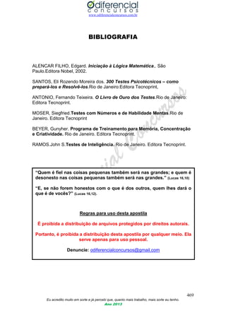 www.odiferencialconcursos.com.br
469
Eu acredito muito em sorte e já percebi que, quanto mais trabalho, mais sorte eu tenho.
Ano 2013
BIBLIOGRAFIA
ALENCAR FILHO, Edgard. Iniciação à Lógica Matemática,. São
Paulo.Editora Nobel, 2002.
SANTOS, Eli Rozendo Moreira dos. 300 Testes Psicotécnicos – como
prepará-los e Resolvê-los.Rio de Janeiro:Editora Tecnoprint,
ANTONIO, Fernando Teixeira. O Livro de Ouro dos Testes.Rio de Janeiro:
Editora Tecnoprint.
MOSER, Siegfried.Testes com Números e de Habilidade Mentas.Rio de
Janeiro. Editora Tecnoprint
BEYER, Gunyher. Programa de Treinamento para Memória, Concentração
e Criatividade. Rio de Janeiro. Editora Tecnoprint.
RAMOS.John S.Testes de Inteligência. Rio de Janeiro. Editora Tecnoprint.
“Quem é fiel nas coisas pequenas também será nas grandes; e quem é
desonesto nas coisas pequenas também será nas grandes.” (Lucas 16,10)
“E, se não forem honestos com o que é dos outros, quem lhes dará o
que é de vocês?” (Lucas 16,12).
Regras para uso desta apostila
É proibida a distribuição de arquivos protegidos por direitos autorais.
Portanto, é proibida a distribuição desta apostila por qualquer meio. Ela
serve apenas para uso pessoal.
Denuncie: odiferencialconcursos@gmail.com
 