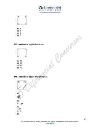 www.odiferencialconcursos.com.br
47
Eu acredito muito em sorte e já percebi que, quanto mais trabalho, mais sorte eu tenho.
Ano 2013
a) A
b) B
c) 8
d) C
117. Assinale a opção incorreta:
a) 11
b) 13
c) 93
d) 10
118. Assinale a opção INCORRETA:
a)
b)
c)
d)
 
