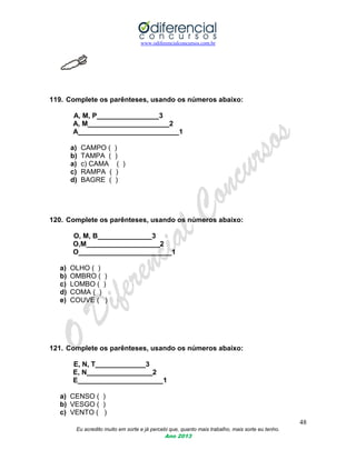 www.odiferencialconcursos.com.br
48
Eu acredito muito em sorte e já percebi que, quanto mais trabalho, mais sorte eu tenho.
Ano 2013
119. Complete os parênteses, usando os números abaixo:
A, M, P________________3
A, M_____________________2
A__________________________1
a) CAMPO ( )
b) TAMPA ( )
a) c) CAMA ( )
c) RAMPA ( )
d) BAGRE ( )
120. Complete os parênteses, usando os números abaixo:
O, M, B______________3
O,M___________________2
O________________________1
a) OLHO ( )
b) OMBRO ( )
c) LOMBO ( )
d) COMA ( )
e) COUVE ( )
121. Complete os parênteses, usando os números abaixo:
E, N, T_____________3
E, N_________________2
E______________________1
a) CENSO ( )
b) VESGO ( )
c) VENTO ( )
 