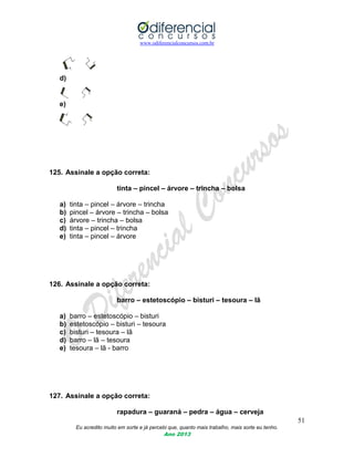 www.odiferencialconcursos.com.br
51
Eu acredito muito em sorte e já percebi que, quanto mais trabalho, mais sorte eu tenho.
Ano 2013
d)
e)
125. Assinale a opção correta:
tinta – pincel – árvore – trincha – bolsa
a) tinta – pincel – árvore – trincha
b) pincel – árvore – trincha – bolsa
c) árvore – trincha – bolsa
d) tinta – pincel – trincha
e) tinta – pincel – árvore
126. Assinale a opção correta:
barro – estetoscópio – bisturi – tesoura – lã
a) barro – estetoscópio – bisturi
b) estetoscópio – bisturi – tesoura
c) bisturi – tesoura – lã
d) barro – lã – tesoura
e) tesoura – lã - barro
127. Assinale a opção correta:
rapadura – guaraná – pedra – água – cerveja
 