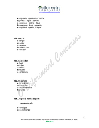 www.odiferencialconcursos.com.br
52
Eu acredito muito em sorte e já percebi que, quanto mais trabalho, mais sorte eu tenho.
Ano 2013
a) rapadura – guaraná – pedra
b) pedra – água – cerveja
c) guaraná – pedra – água
d) guaraná – água – cerveja
e) rapadura – pedra – água
128. Deixar
a) largar
b) soltar
c) segurar
d) abandonar
e) desistir
129. Esplendor
a) luxo
b) fulgor
c) brilho
d) fausto
e) singeleza
130. Imperícia
a) ignorância
b) inaptidão
c) incompetência
d) perícia
131. Julgue o item a seguir:
descer-incidir
a) oposição
b) semelhança
 