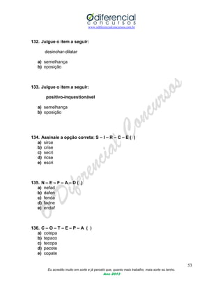 www.odiferencialconcursos.com.br
53
Eu acredito muito em sorte e já percebi que, quanto mais trabalho, mais sorte eu tenho.
Ano 2013
132. Julgue o item a seguir:
desinchar-dilatar
a) semelhança
b) oposição
133. Julgue o item a seguir:
positivo-inquestionável
a) semelhança
b) oposição
134. Assinale a opção correta: S – I – R – C – E ( )
a) sirce
b) crise
c) secri
d) ricse
e) escri
135. N – E – F – A – D ( )
a) nefad
b) dafen
c) fenda
d) fadne
e) endaf
136. C – O – T – E – P – A ( )
a) cotepa
b) tepaco
c) tecopa
d) pacote
e) copate
 