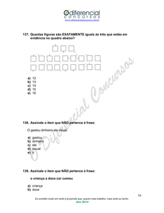 www.odiferencialconcursos.com.br
54
Eu acredito muito em sorte e já percebi que, quanto mais trabalho, mais sorte eu tenho.
Ano 2013
137. Quantas figuras são EXATAMENTE iguais às três que estão em
evidência no quadro abaixo?
a) 12
b) 13
c) 14
d) 15
e) 16
138. Assinale o item que NÃO pertence à frase:
O gastou dinheiro ele visual
a) gastou
b) dinheiro
c) ele
d) visual
e) o
139. Assinale o item que NÃO pertence à frase:
o criança a doce cor comeu
a) criança
b) doce
 