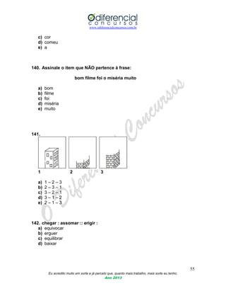 www.odiferencialconcursos.com.br
55
Eu acredito muito em sorte e já percebi que, quanto mais trabalho, mais sorte eu tenho.
Ano 2013
c) cor
d) comeu
e) a
140. Assinale o item que NÃO pertence à frase:
bom filme foi o miséria muito
a) bom
b) filme
c) foi
d) miséria
e) muito
141.
1 2 3
a) 1 – 2 – 3
b) 2 – 3 – 1
c) 3 – 2 – 1
d) 3 – 1 – 2
e) 2 – 1 – 3
142. chegar : assomar :: erigir :
a) equivocar
b) erguer
c) equilibrar
d) baixar
 