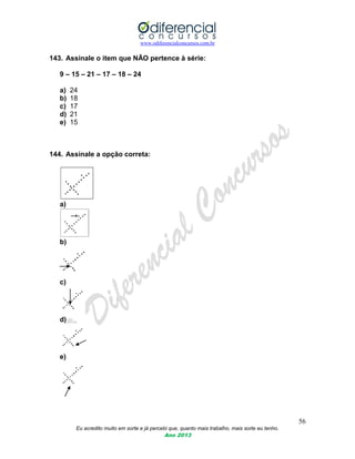 www.odiferencialconcursos.com.br
56
Eu acredito muito em sorte e já percebi que, quanto mais trabalho, mais sorte eu tenho.
Ano 2013
143. Assinale o item que NÃO pertence à série:
9 – 15 – 21 – 17 – 18 – 24
a) 24
b) 18
c) 17
d) 21
e) 15
144. Assinale a opção correta:
a)
b)
c)
d)
e)
 