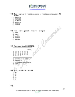 www.odiferencialconcursos.com.br
57
Eu acredito muito em sorte e já percebi que, quanto mais trabalho, mais sorte eu tenho.
Ano 2013
145. Qual é o preço de 1 metro de arame, se 4 metros e meio custam R$
45,00?
a) R$ 10,00
b) R$ 15,00
c) R$ 12,00
d) R$ 20,00
e) R$ 8,00
146. rosa – cravo – gerânio – miosótis – berinjela
a) rosa
b) cravo
c) gerânio
d) miosótis
e) berinjela
147. Assinale o item INCORRETO:
a) formatação do texto
b) número 32
c) formatação dos números
d) NDA
148. 2 – 4 – 8 – 16 – 26 – 32 – 64
a) 64
b) 32
c) 26
d) 16
e) 8
149.
 