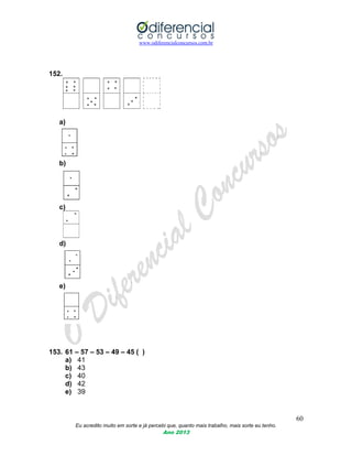 www.odiferencialconcursos.com.br
60
Eu acredito muito em sorte e já percebi que, quanto mais trabalho, mais sorte eu tenho.
Ano 2013
152.
a)
b)
c)
d)
e)
153. 61 – 57 – 53 – 49 – 45 ( )
a) 41
b) 43
c) 40
d) 42
e) 39
 
