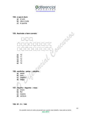 www.odiferencialconcursos.com.br
61
Eu acredito muito em sorte e já percebi que, quanto mais trabalho, mais sorte eu tenho.
Ano 2013
154. o que é duro
a) é ruim
b) não é mole
c) é quente
155. Assinale o item correto:
a) 10
b) 11
c) 12
d) 13
e) 14
156. sardinha : peixe :: canário :
a) sabiá
b) pato
c) pássaro
d) belga
157. chuchu : legume :: rosa:
a) cravo
b) flor
c) roseira
d) verdura
158. 81 : 9 :: 144:
 