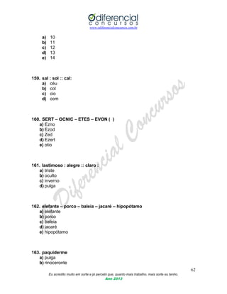 www.odiferencialconcursos.com.br
62
Eu acredito muito em sorte e já percebi que, quanto mais trabalho, mais sorte eu tenho.
Ano 2013
a) 10
b) 11
c) 12
d) 13
e) 14
159. sal : sol :: cal:
a) céu
b) col
c) cio
d) com
160. SERT – OCNIC – ETES – EVON ( )
a) Ezno
b) Ezod
c) Zed
d) Ezert
e) otio
161. lastimoso : alegre :: claro :
a) triste
b) oculto
c) inverno
d) pulga
162. elefante – porco – baleia – jacaré – hipopótamo
a) elefante
b) porco
c) baleia
d) jacaré
e) hipopótamo
163. paquiderme
a) pulga
b) rinoceronte
 
