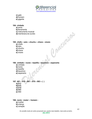 www.odiferencialconcursos.com.br
63
Eu acredito muito em sorte e já percebi que, quanto mais trabalho, mais sorte eu tenho.
Ano 2013
c) galo
d) homem
e) gigante
164. címbalo
a) arma
b) ferramenta
c) instrumento musical
d) membrana do ouvido
165. chefe – xeio – chuchu – chave – xícara
a) chefe
b) xeio
c) chuchu
d) chave
e) xícara
166. címbalo – ícone – bazófia – bauzinco – esperanto
a) címbalo
b) ícone
c) bazófia
d) bauzinco
e) esperanto
167. 401 – 410 – 807 – 870 – 903 – ( )
a) 910
b) 920
c) 930
d) 940
e) 950
168. navio : motor :: homem :
a) mulher
b) criança
c) coração
 