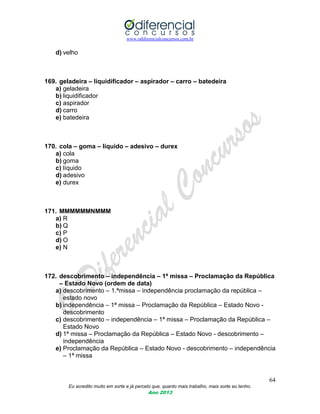 www.odiferencialconcursos.com.br
64
Eu acredito muito em sorte e já percebi que, quanto mais trabalho, mais sorte eu tenho.
Ano 2013
d) velho
169. geladeira – liquidificador – aspirador – carro – batedeira
a) geladeira
b) liquidificador
c) aspirador
d) carro
e) batedeira
170. cola – goma – líquido – adesivo – durex
a) cola
b) goma
c) líquido
d) adesivo
e) durex
171. MMMMMMNMMM
a) R
b) Q
c) P
d) O
e) N
172. descobrimento – independência – 1ª missa – Proclamação da República
– Estado Novo (ordem de data)
a) descobrimento – 1.ªmissa – independência proclamação da república –
estado novo
b) independência – 1ª missa – Proclamação da República – Estado Novo -
descobrimento
c) descobrimento – independência – 1ª missa – Proclamação da República –
Estado Novo
d) 1ª missa – Proclamação da República – Estado Novo - descobrimento –
independência
e) Proclamação da República – Estado Novo - descobrimento – independência
– 1ª missa
 