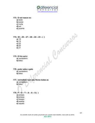 www.odiferencialconcursos.com.br
65
Eu acredito muito em sorte e já percebi que, quanto mais trabalho, mais sorte eu tenho.
Ano 2013
173. O sol nasce no:
a) leste
b) oeste
c) norte
d) sul
e) poente
174. 30 – 29 – 27 – 26 – 24 – 23 – ( )
a) 18
b) 19
c) 22
d) 20
e) 21
175. O frio sol é
a) verdadeiro
b) falso
176. pular sabe o gato
a) verdadeiro
b) falso
177. vermelhas nem são flores todas as
a) verdadeiro
b) falso
178. P – O – T – A – A – S ( )
a) potaas
b) potasa
c) tasapo
d) saatop
e) sapato
 