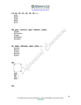 www.odiferencialconcursos.com.br
66
Eu acredito muito em sorte e já percebi que, quanto mais trabalho, mais sorte eu tenho.
Ano 2013
179. 30 – 40 – 35 – 45 – 40 – 50 – ( )
a) 45
b) 55
c) 60
d) 65
e) 70
180. gato – cachorro – galo – elefante – coelho
a) gato
b) cachorro
c) galo
d) elefante
e) coelho
181. SIOD – ORTAUQ – SIES – OTIO – ( )
a) ezno
b) evon
c) etes
d) ezod
e) zed
182.
a) A
b) F
c) L
d) G
183.
 