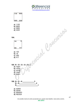 www.odiferencialconcursos.com.br
67
Eu acredito muito em sorte e já percebi que, quanto mais trabalho, mais sorte eu tenho.
Ano 2013
a) 1100
b) 8600
c) 9900
d) 2220
184.
a) 130
b) 16
c) 299
d) 417
185. R – O – G – S – O ( )
a) rogso
b) rosog
c) sorog
d) osgor
e) sogro
186. N – S – A _____________3
N – S___________________2
N________________________1
a) ASNO
b) SENA
c) MANSO
d) NESGA
 