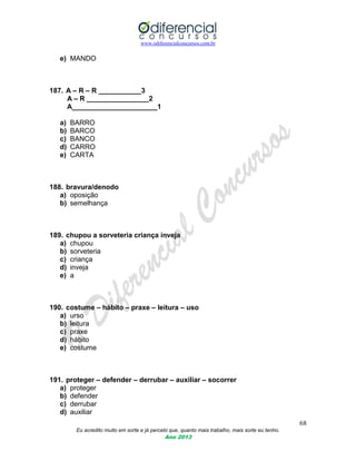 www.odiferencialconcursos.com.br
68
Eu acredito muito em sorte e já percebi que, quanto mais trabalho, mais sorte eu tenho.
Ano 2013
e) MANDO
187. A – R – R ___________3
A – R ________________2
A______________________1
a) BARRO
b) BARCO
c) BANCO
d) CARRO
e) CARTA
188. bravura/denodo
a) oposição
b) semelhança
189. chupou a sorveteria criança inveja
a) chupou
b) sorveteria
c) criança
d) inveja
e) a
190. costume – hábito – praxe – leitura – uso
a) urso
b) leitura
c) praxe
d) hábito
e) costume
191. proteger – defender – derrubar – auxiliar – socorrer
a) proteger
b) defender
c) derrubar
d) auxiliar
 
